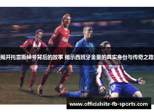 揭开托雷斯绰号背后的故事 揭示西班牙金童的真实身份与传奇之路 揭开托雷斯绰号背后的故事 揭示西班牙金童的真实身份与传奇之路