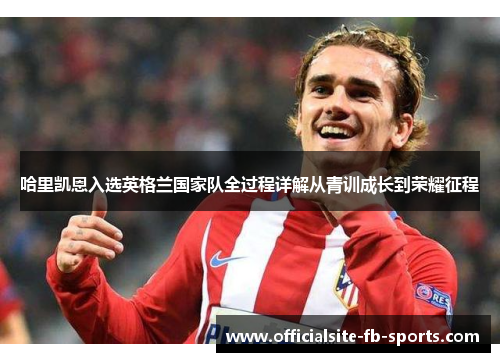 哈里凯恩入选英格兰国家队全过程详解从青训成长到荣耀征程