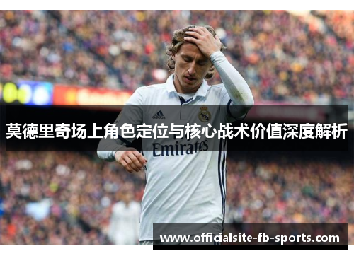 莫德里奇场上角色定位与核心战术价值深度解析