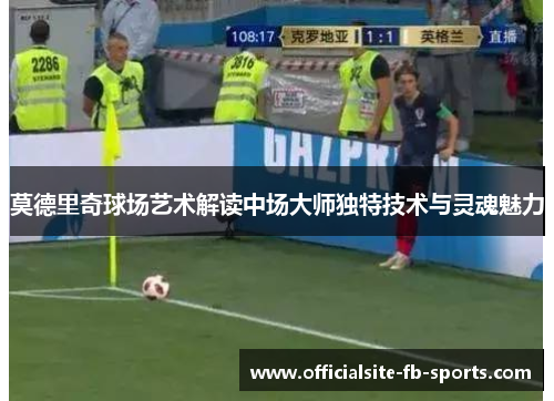 莫德里奇球场艺术解读中场大师独特技术与灵魂魅力 莫德里奇球场艺术解读中场大师独特技术与灵魂魅力