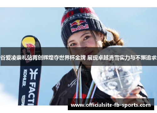 谷爱凌崇礼站再创辉煌夺世界杯金牌 展现卓越滑雪实力与不懈追求