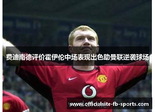 费迪南德评价霍伊伦中场表现出色助曼联逆袭球场 费迪南德评价霍伊伦中场表现出色助曼联逆袭球场