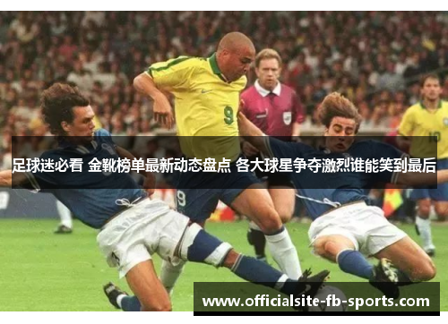 足球迷必看 金靴榜单最新动态盘点 各大球星争夺激烈谁能笑到最后