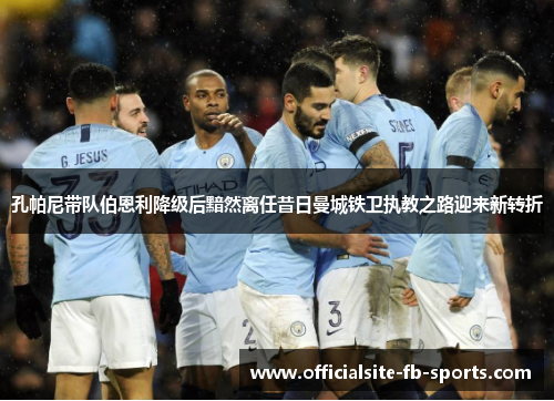 孔帕尼带队伯恩利降级后黯然离任昔日曼城铁卫执教之路迎来新转折