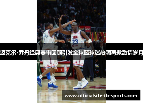 迈克尔·乔丹经典赛事回顾引发全球篮球迷热潮再掀激情岁月