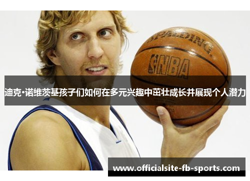 迪克·诺维茨基孩子们如何在多元兴趣中茁壮成长并展现个人潜力 迪克·诺维茨基孩子们如何在多元兴趣中茁壮成长并展现个人潜力